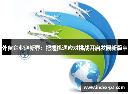 外贸企业迎新春：把握机遇应对挑战开启发展新篇章