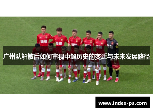 广州队解散后如何审视中超历史的变迁与未来发展路径