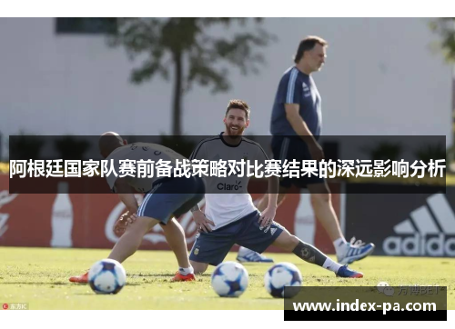 阿根廷国家队赛前备战策略对比赛结果的深远影响分析 阿根廷国家队赛前备战策略对比赛结果的深远影响分析