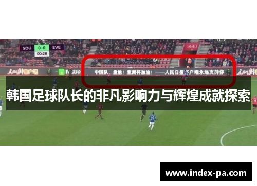 韩国足球队长的非凡影响力与辉煌成就探索 韩国足球队长的非凡影响力与辉煌成就探索