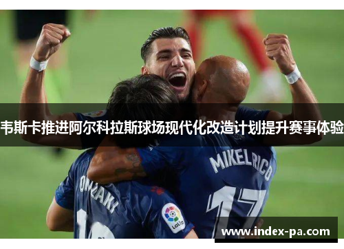 韦斯卡推进阿尔科拉斯球场现代化改造计划提升赛事体验 韦斯卡推进阿尔科拉斯球场现代化改造计划提升赛事体验