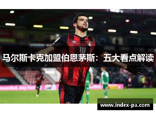 马尔斯卡克加盟伯恩茅斯:五大看点解读 马尔斯卡克加盟伯恩茅斯:五大看点解读