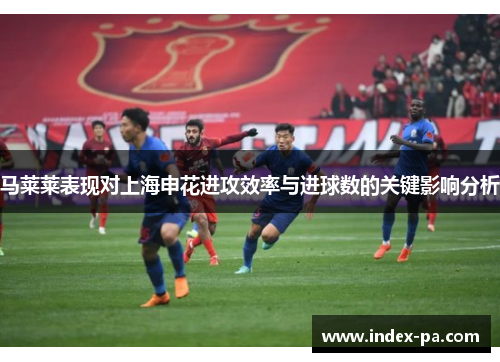 马莱莱表现对上海申花进攻效率与进球数的关键影响分析 马莱莱表现对上海申花进攻效率与进球数的关键影响分析