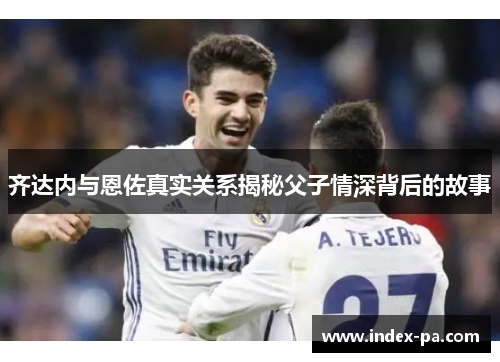 齐达内与恩佐真实关系揭秘父子情深背后的故事 齐达内与恩佐真实关系揭秘父子情深背后的故事