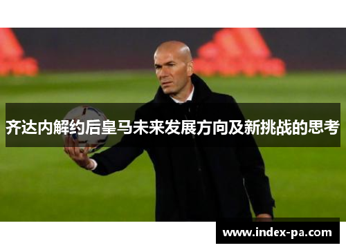 齐达内解约后皇马未来发展方向及新挑战的思考 齐达内解约后皇马未来发展方向及新挑战的思考