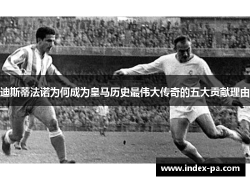迪斯蒂法诺为何成为皇马历史最伟大传奇的五大贡献理由 迪斯蒂法诺为何成为皇马历史最伟大传奇的五大贡献理由