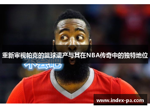重新审视帕克的篮球遗产与其在NBA传奇中的独特地位 重新审视帕克的篮球遗产与其在NBA传奇中的独特地位