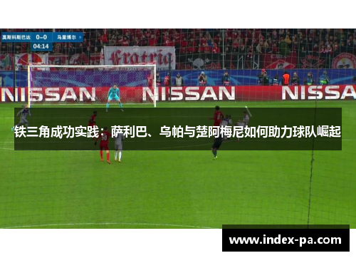 铁三角成功实践:萨利巴、乌帕与楚阿梅尼如何助力球队崛起 铁三角成功实践:萨利巴、乌帕与楚阿梅尼如何助力球队崛起