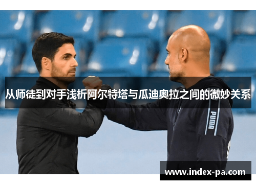 从师徒到对手浅析阿尔特塔与瓜迪奥拉之间的微妙关系 从师徒到对手浅析阿尔特塔与瓜迪奥拉之间的微妙关系