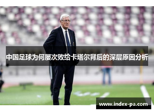 中国足球为何屡次败给卡塔尔背后的深层原因分析 中国足球为何屡次败给卡塔尔背后的深层原因分析