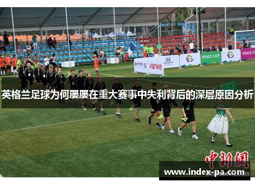 英格兰足球为何屡屡在重大赛事中失利背后的深层原因分析 英格兰足球为何屡屡在重大赛事中失利背后的深层原因分析