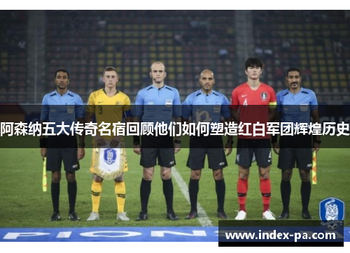 阿森纳五大传奇名宿回顾他们如何塑造红白军团辉煌历史