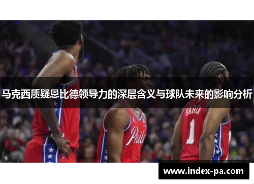 马克西质疑恩比德领导力的深层含义与球队未来的影响分析