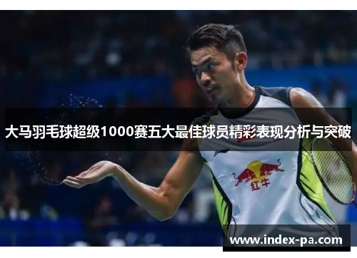 大马羽毛球超级1000赛五大最佳球员精彩表现分析与突破 大马羽毛球超级1000赛五大最佳球员精彩表现分析与突破