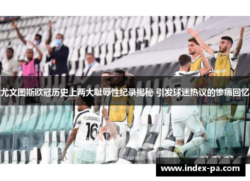 尤文图斯欧冠历史上两大耻辱性纪录揭秘 引发球迷热议的惨痛回忆