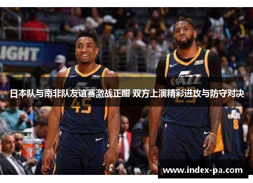 日本队与南非队友谊赛激战正酣 双方上演精彩进攻与防守对决
