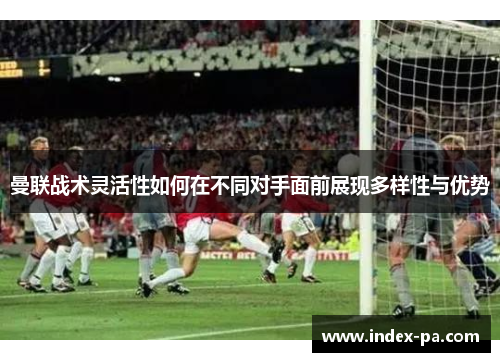 曼联战术灵活性如何在不同对手面前展现多样性与优势