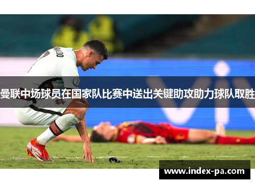 曼联中场球员在国家队比赛中送出关键助攻助力球队取胜