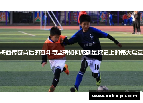 梅西传奇背后的奋斗与坚持如何成就足球史上的伟大篇章