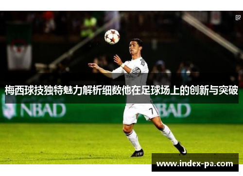 梅西球技独特魅力解析细数他在足球场上的创新与突破