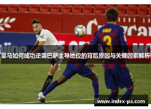 皇马如何成功逆袭巴萨主导地位的背后原因与关键因素解析 皇马如何成功逆袭巴萨主导地位的背后原因与关键因素解析