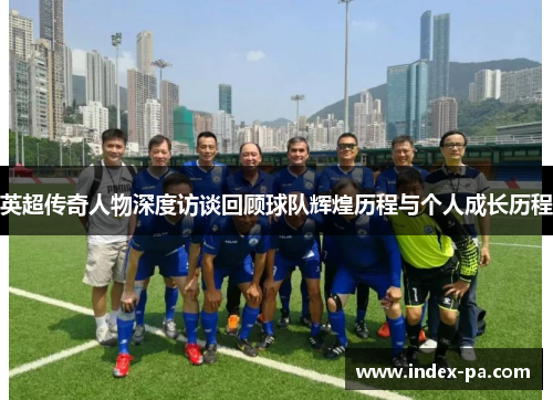 英超传奇人物深度访谈回顾球队辉煌历程与个人成长历程
