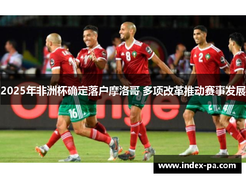 2025年非洲杯确定落户摩洛哥 多项改革推动赛事发展