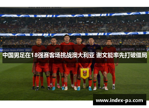 中国男足在18强赛客场挑战澳大利亚 谢文能率先打破僵局
