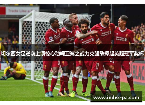 切尔西女足逆袭上演惊心动魄卫冕之战力克强敌捧起英超冠军奖杯