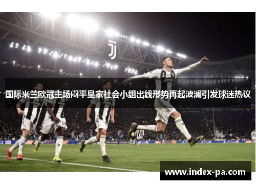 国际米兰欧冠主场闷平皇家社会小组出线形势再起波澜引发球迷热议