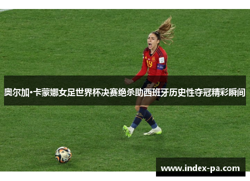 奥尔加·卡蒙娜女足世界杯决赛绝杀助西班牙历史性夺冠精彩瞬间
