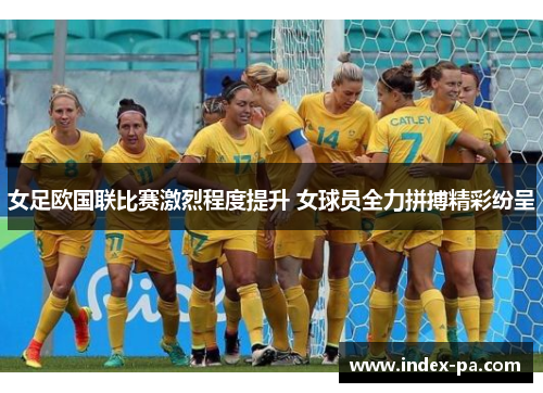 女足欧国联比赛激烈程度提升 女球员全力拼搏精彩纷呈