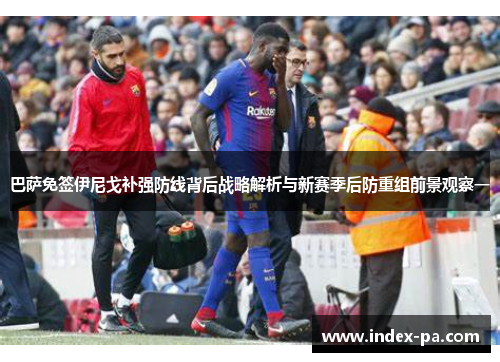 巴萨免签伊尼戈补强防线背后战略解析与新赛季后防重组前景观察一