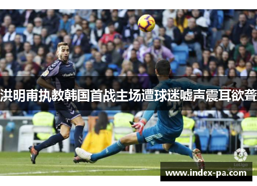 洪明甫执教韩国首战主场遭球迷嘘声震耳欲聋 洪明甫执教韩国首战主场遭球迷嘘声震耳欲聋