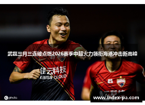 武磊三月三连破点燃2026赛季中超火力领衔海港冲击新高峰