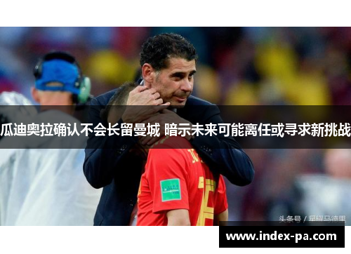 瓜迪奥拉确认不会长留曼城 暗示未来可能离任或寻求新挑战