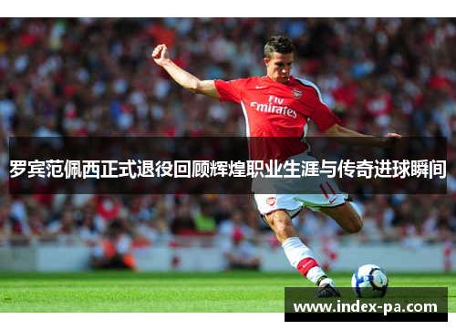 罗宾范佩西正式退役回顾辉煌职业生涯与传奇进球瞬间 罗宾范佩西正式退役回顾辉煌职业生涯与传奇进球瞬间