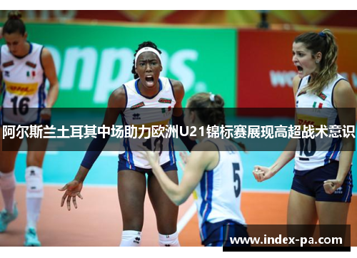阿尔斯兰土耳其中场助力欧洲U21锦标赛展现高超战术意识