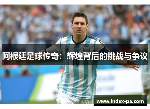 阿根廷足球传奇：辉煌背后的挑战与争议