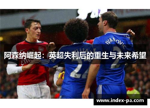阿森纳崛起：英超失利后的重生与未来希望
