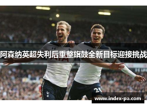 阿森纳英超失利后重整旗鼓全新目标迎接挑战