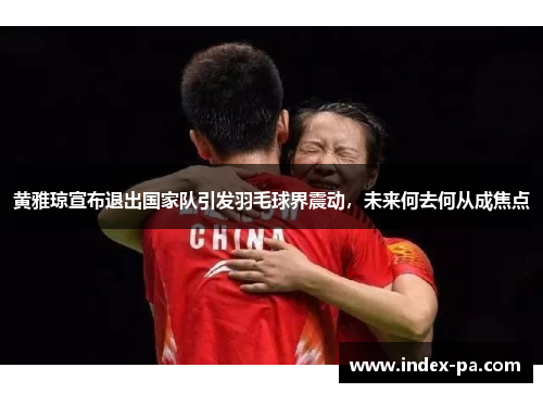 黄雅琼宣布退出国家队引发羽毛球界震动，未来何去何从成焦点
