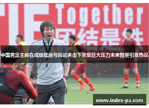 中国男足主帅在成绩低迷与舆论夹击下承受巨大压力未来前景引发热议