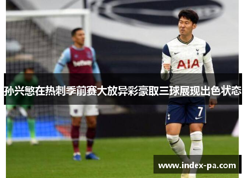 孙兴慜在热刺季前赛大放异彩豪取三球展现出色状态