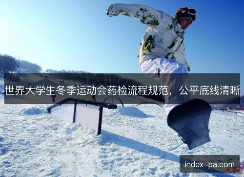 世界大学生冬季运动会药检流程规范,公平底线清晰 世界大学生冬季运动会药检流程规范,公平底线清晰
